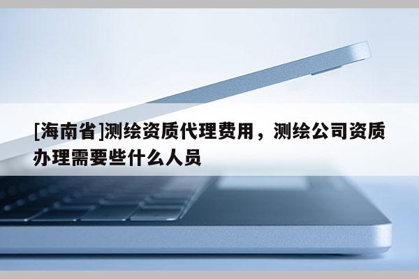 [海南省]測繪資質(zhì)代理費用，測繪公司資質(zhì)辦理需要些什么人員