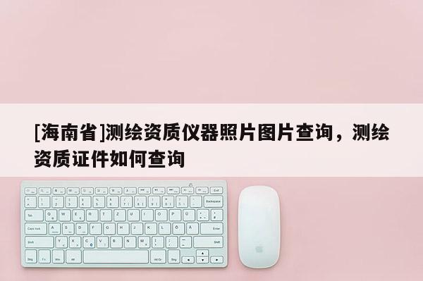 [海南省]測(cè)繪資質(zhì)儀器照片圖片查詢，測(cè)繪資質(zhì)證件如何查詢