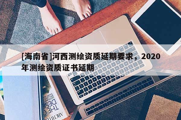 [海南省]河西測繪資質(zhì)延期要求，2020年測繪資質(zhì)證書延期
