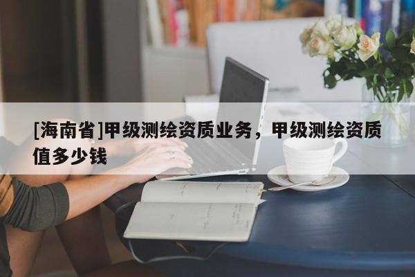 [海南省]甲級(jí)測(cè)繪資質(zhì)業(yè)務(wù)，甲級(jí)測(cè)繪資質(zhì)值多少錢(qián)