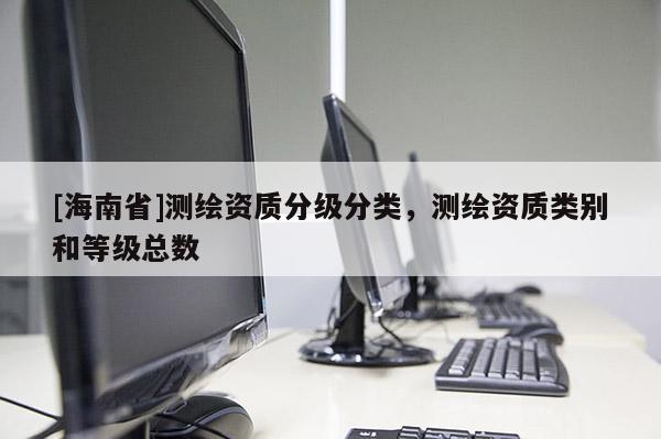 [海南省]測(cè)繪資質(zhì)分級(jí)分類，測(cè)繪資質(zhì)類別和等級(jí)總數(shù)