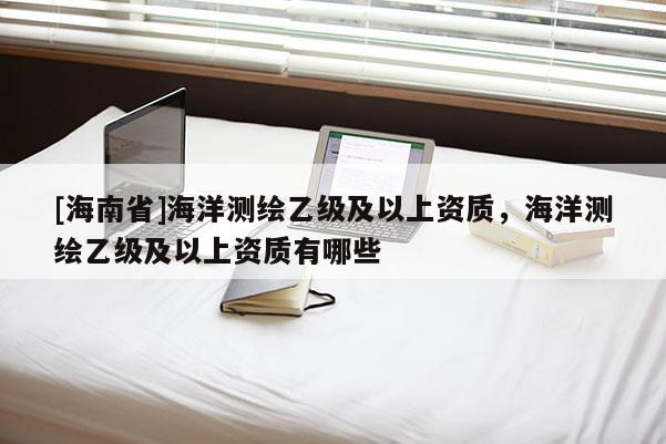 [海南省]海洋測繪乙級及以上資質(zhì)，海洋測繪乙級及以上資質(zhì)有哪些