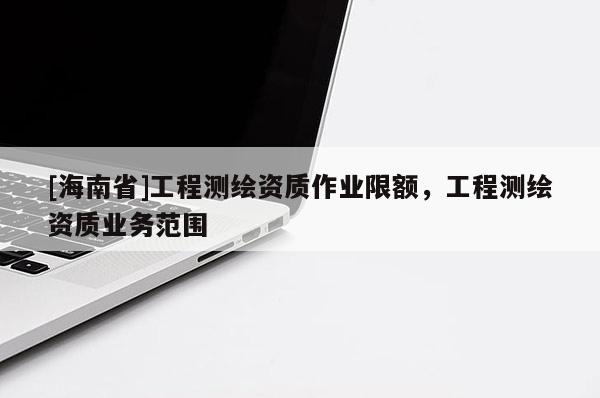 [海南省]工程測(cè)繪資質(zhì)作業(yè)限額，工程測(cè)繪資質(zhì)業(yè)務(wù)范圍