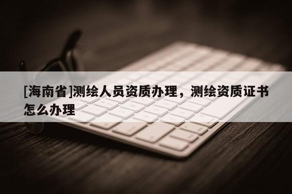 [海南省]測繪人員資質(zhì)辦理，測繪資質(zhì)證書怎么辦理