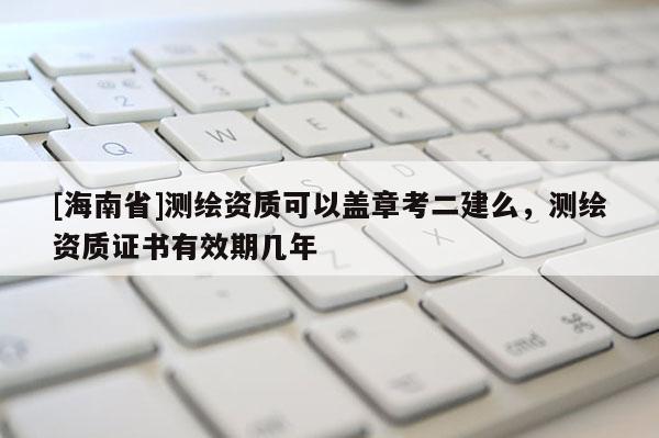 [海南省]測繪資質(zhì)可以蓋章考二建么，測繪資質(zhì)證書有效期幾年