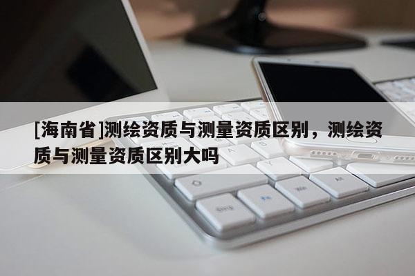 [海南省]測繪資質(zhì)與測量資質(zhì)區(qū)別，測繪資質(zhì)與測量資質(zhì)區(qū)別大嗎