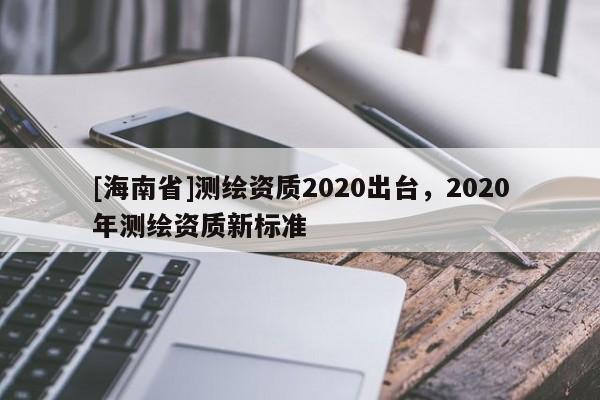 [海南省]測繪資質(zhì)2020出臺(tái)，2020年測繪資質(zhì)新標(biāo)準(zhǔn)