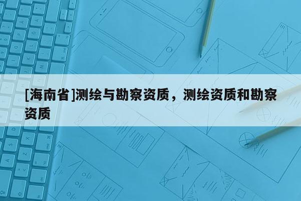 [海南省]測繪與勘察資質(zhì)，測繪資質(zhì)和勘察資質(zhì)