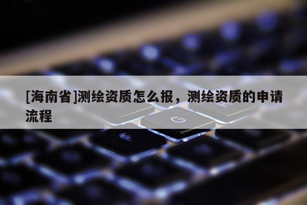 [海南省]測(cè)繪資質(zhì)怎么報(bào)，測(cè)繪資質(zhì)的申請(qǐng)流程