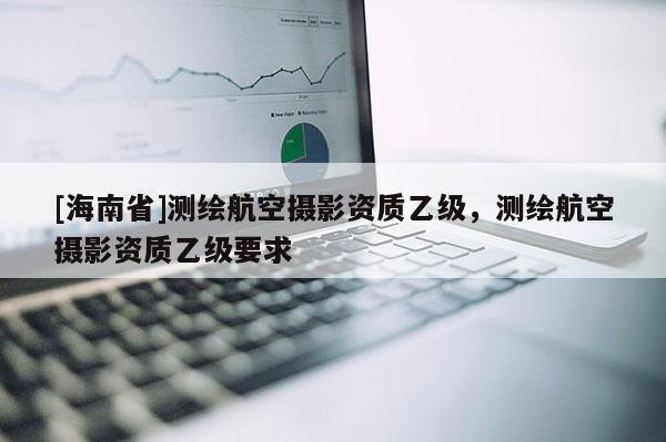 [海南省]測(cè)繪航空攝影資質(zhì)乙級(jí)，測(cè)繪航空攝影資質(zhì)乙級(jí)要求