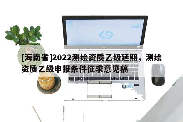 [海南省]2022測(cè)繪資質(zhì)乙級(jí)延期，測(cè)繪資質(zhì)乙級(jí)申報(bào)條件征求意見稿