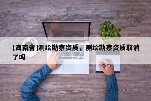[海南省]測繪勘察資質(zhì)，測繪勘察資質(zhì)取消了嗎