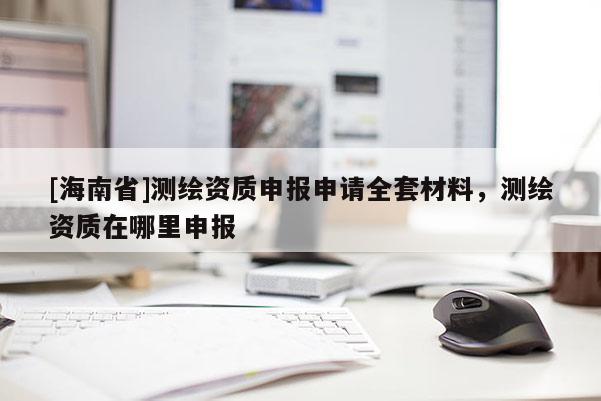 [海南省]測(cè)繪資質(zhì)申報(bào)申請(qǐng)全套材料，測(cè)繪資質(zhì)在哪里申報(bào)