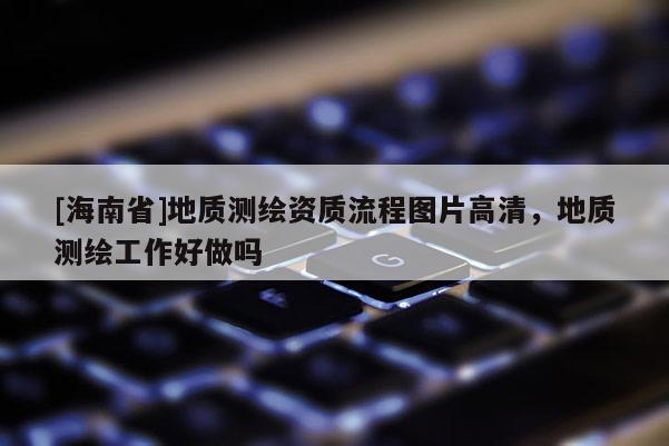 [海南省]地質(zhì)測(cè)繪資質(zhì)流程圖片高清，地質(zhì)測(cè)繪工作好做嗎