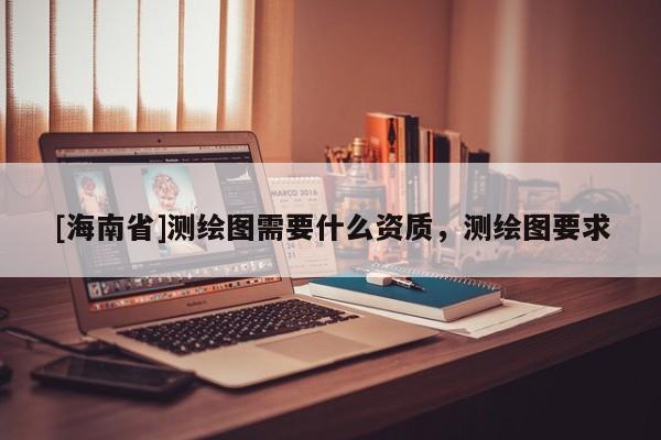 [海南省]測(cè)繪圖需要什么資質(zhì)，測(cè)繪圖要求