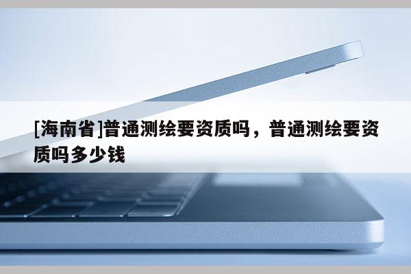 [海南省]普通測(cè)繪要資質(zhì)嗎，普通測(cè)繪要資質(zhì)嗎多少錢(qián)