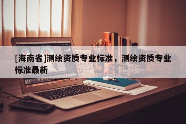 [海南省]測繪資質(zhì)專業(yè)標準，測繪資質(zhì)專業(yè)標準最新