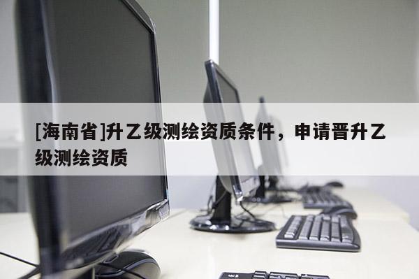 [海南省]升乙級(jí)測(cè)繪資質(zhì)條件，申請(qǐng)晉升乙級(jí)測(cè)繪資質(zhì)