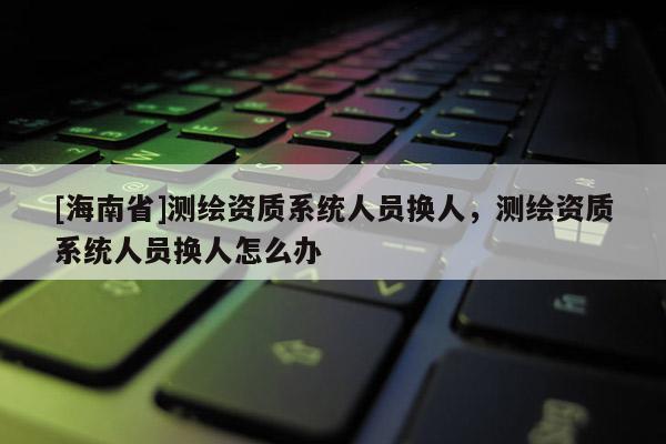 [海南省]測(cè)繪資質(zhì)系統(tǒng)人員換人，測(cè)繪資質(zhì)系統(tǒng)人員換人怎么辦