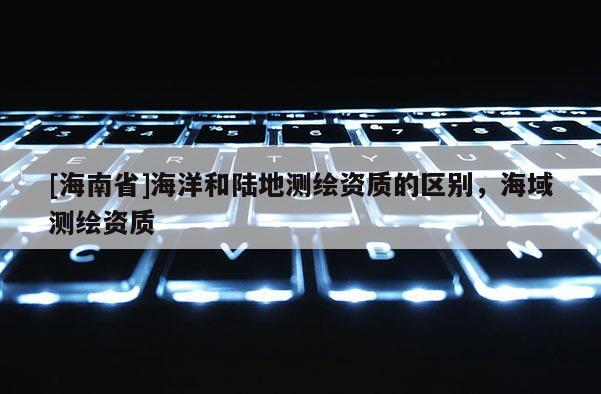 [海南省]海洋和陸地測繪資質(zhì)的區(qū)別，海域測繪資質(zhì)