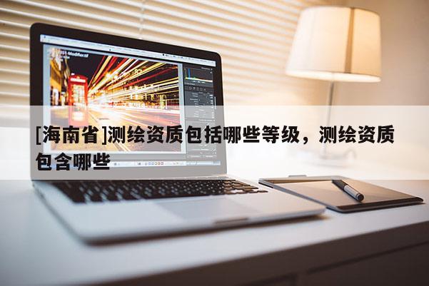 [海南省]測繪資質(zhì)包括哪些等級(jí)，測繪資質(zhì)包含哪些