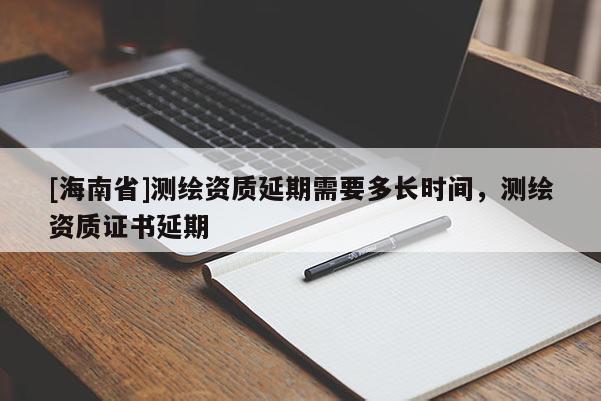 [海南省]測(cè)繪資質(zhì)延期需要多長時(shí)間，測(cè)繪資質(zhì)證書延期