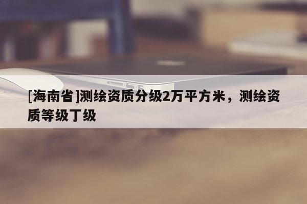 [海南省]測(cè)繪資質(zhì)分級(jí)2萬(wàn)平方米，測(cè)繪資質(zhì)等級(jí)丁級(jí)