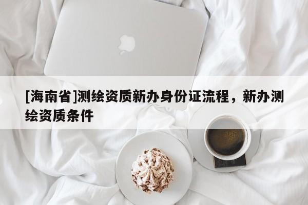 [海南省]測繪資質(zhì)新辦身份證流程，新辦測繪資質(zhì)條件