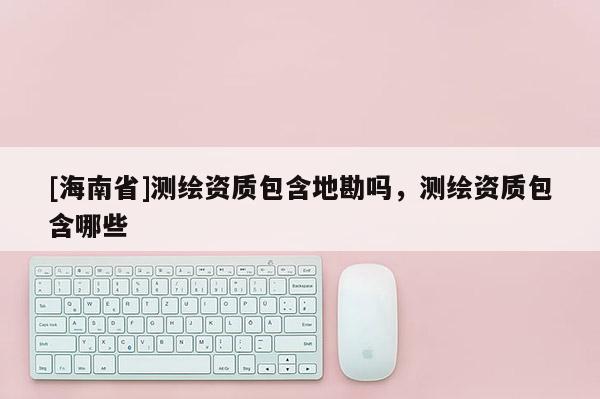 [海南省]測(cè)繪資質(zhì)包含地勘嗎，測(cè)繪資質(zhì)包含哪些