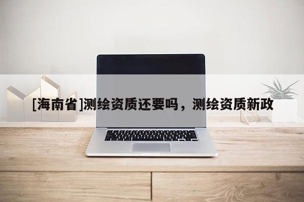 [海南省]測繪資質(zhì)還要嗎，測繪資質(zhì)新政