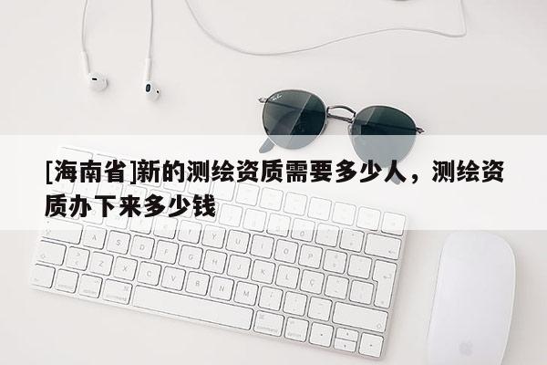 [海南省]新的測(cè)繪資質(zhì)需要多少人，測(cè)繪資質(zhì)辦下來多少錢