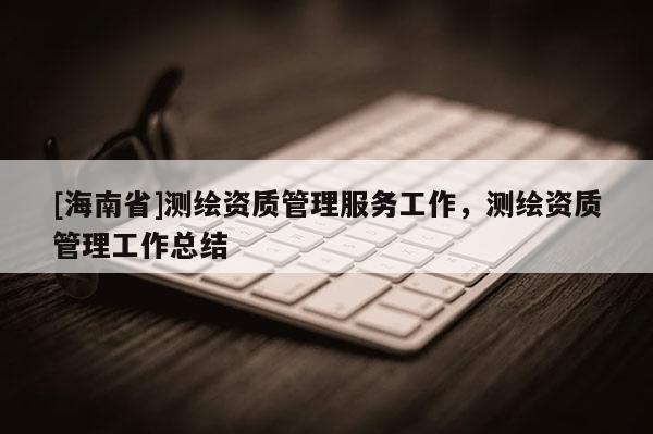 [海南省]測繪資質(zhì)管理服務(wù)工作，測繪資質(zhì)管理工作總結(jié)