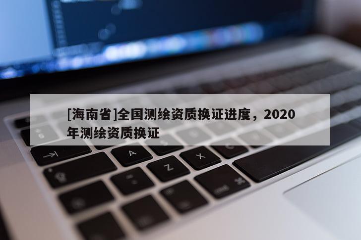 [海南省]全國測(cè)繪資質(zhì)換證進(jìn)度，2020年測(cè)繪資質(zhì)換證