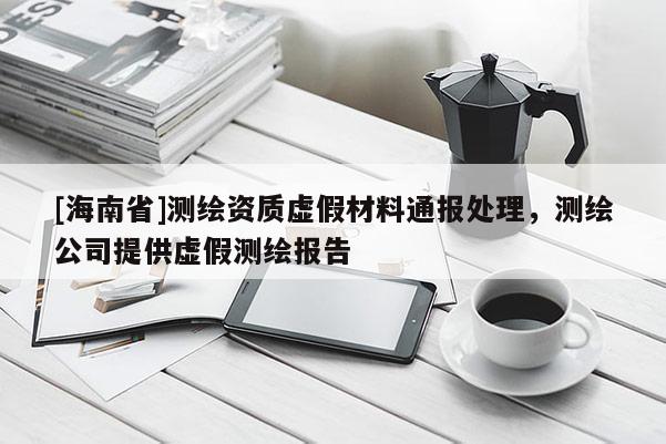 [海南省]測(cè)繪資質(zhì)虛假材料通報(bào)處理，測(cè)繪公司提供虛假測(cè)繪報(bào)告