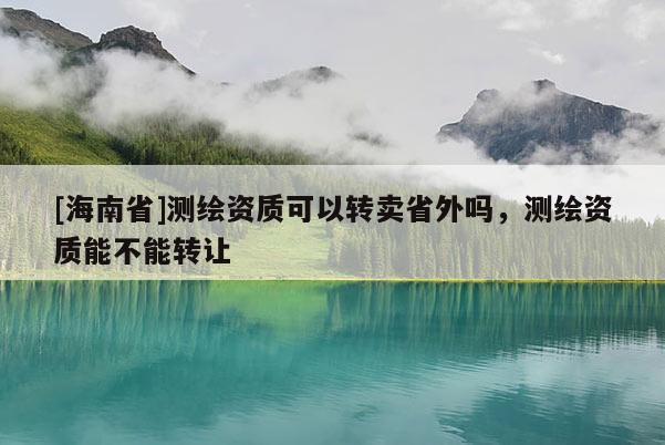 [海南省]測(cè)繪資質(zhì)可以轉(zhuǎn)賣(mài)省外嗎，測(cè)繪資質(zhì)能不能轉(zhuǎn)讓