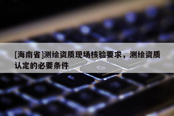 [海南省]測(cè)繪資質(zhì)現(xiàn)場(chǎng)核驗(yàn)要求，測(cè)繪資質(zhì)認(rèn)定的必要條件