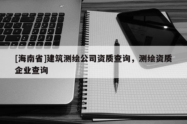 [海南省]建筑測(cè)繪公司資質(zhì)查詢，測(cè)繪資質(zhì)企業(yè)查詢