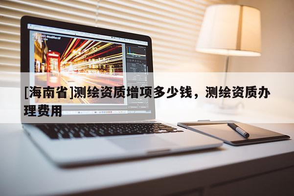 [海南省]測繪資質(zhì)增項多少錢，測繪資質(zhì)辦理費用