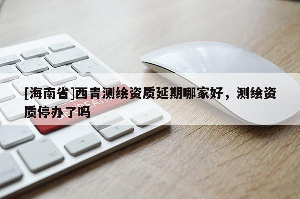 [海南省]西青測(cè)繪資質(zhì)延期哪家好，測(cè)繪資質(zhì)停辦了嗎