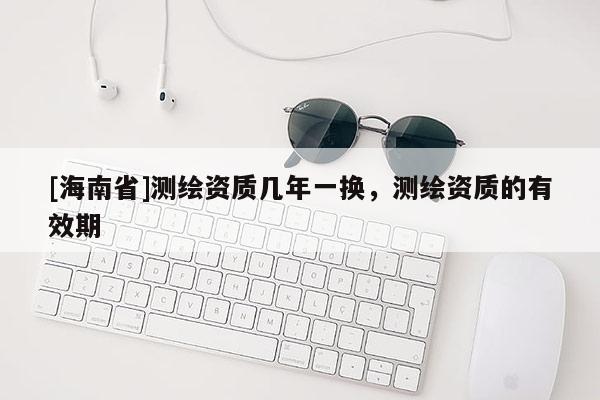[海南省]測繪資質(zhì)幾年一換，測繪資質(zhì)的有效期