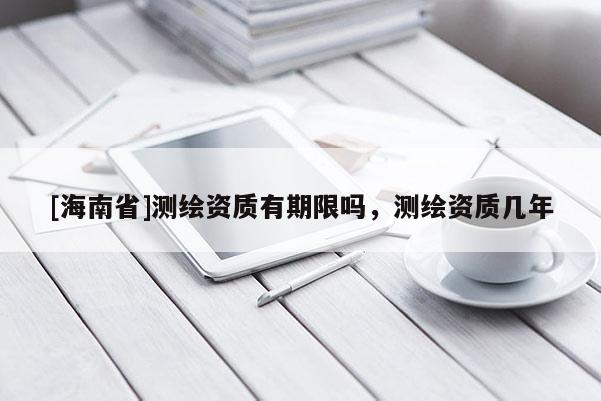 [海南省]測(cè)繪資質(zhì)有期限嗎，測(cè)繪資質(zhì)幾年