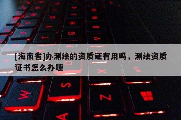 [海南省]辦測繪的資質(zhì)證有用嗎，測繪資質(zhì)證書怎么辦理