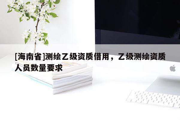 [海南省]測(cè)繪乙級(jí)資質(zhì)借用，乙級(jí)測(cè)繪資質(zhì)人員數(shù)量要求