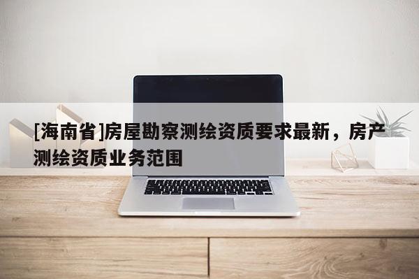 [海南省]房屋勘察測(cè)繪資質(zhì)要求最新，房產(chǎn)測(cè)繪資質(zhì)業(yè)務(wù)范圍