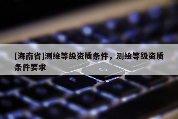 [海南省]測繪等級資質條件，測繪等級資質條件要求