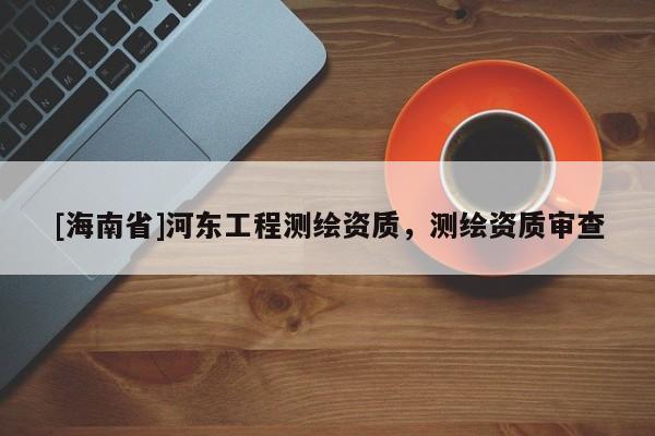 [海南省]河?xùn)|工程測(cè)繪資質(zhì)，測(cè)繪資質(zhì)審查