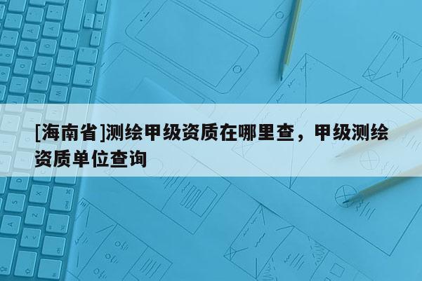 [海南省]測繪甲級資質(zhì)在哪里查，甲級測繪資質(zhì)單位查詢