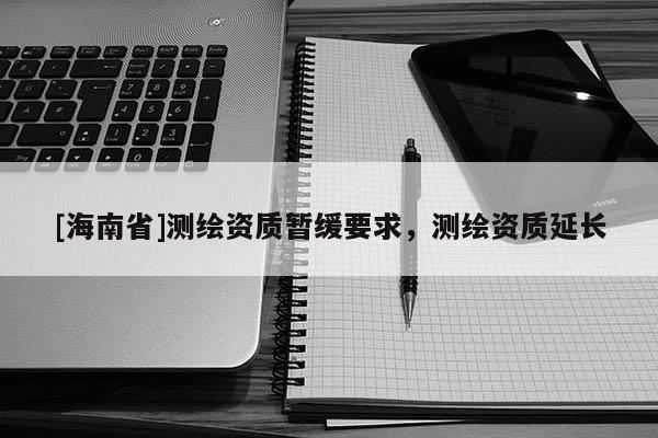 [海南省]測繪資質(zhì)暫緩要求，測繪資質(zhì)延長