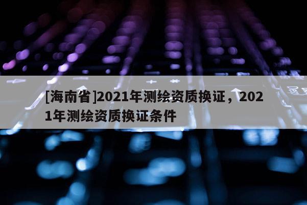 [海南省]2021年測繪資質(zhì)換證，2021年測繪資質(zhì)換證條件
