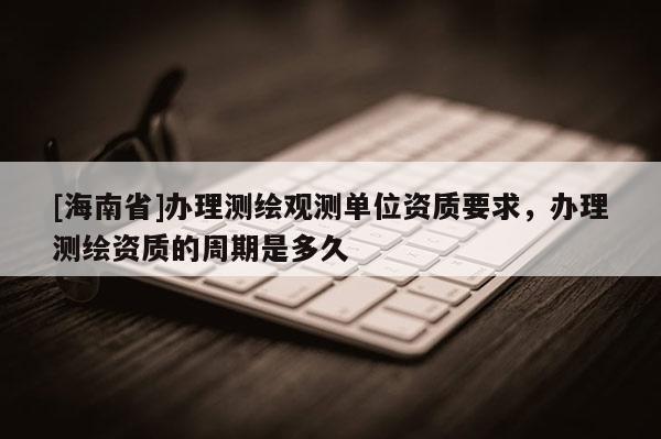 [海南省]辦理測(cè)繪觀測(cè)單位資質(zhì)要求，辦理測(cè)繪資質(zhì)的周期是多久